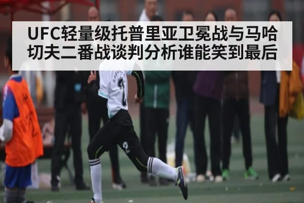UFC轻量级托普里亚卫冕战与马哈切夫二番战谈判分析谁能笑到最后