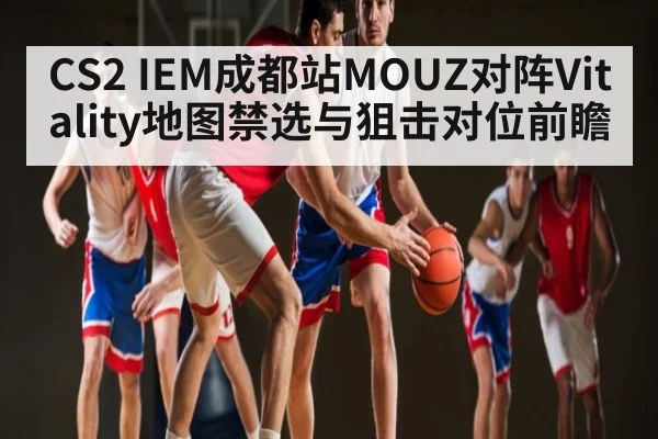 CS2 IEM成都站MOUZ对阵Vitality地图禁选与狙击对位前瞻